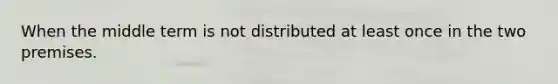 When the middle term is not distributed at least once in the two premises.