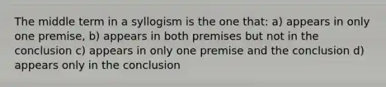 The middle term in a syllogism is the one that: a) appears in only one premise, b) appears in both premises but not in the conclusion c) appears in only one premise and the conclusion d) appears only in the conclusion