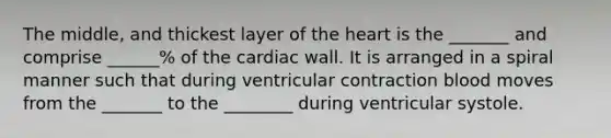 The middle, and thickest layer of the heart is the _______ and comprise ______% of the cardiac wall. It is arranged in a spiral manner such that during ventricular contraction blood moves from the _______ to the ________ during ventricular systole.