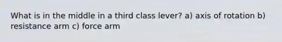 What is in the middle in a third class lever? a) axis of rotation b) resistance arm c) force arm