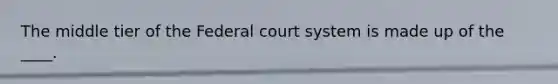 The middle tier of the Federal court system is made up of the ____.