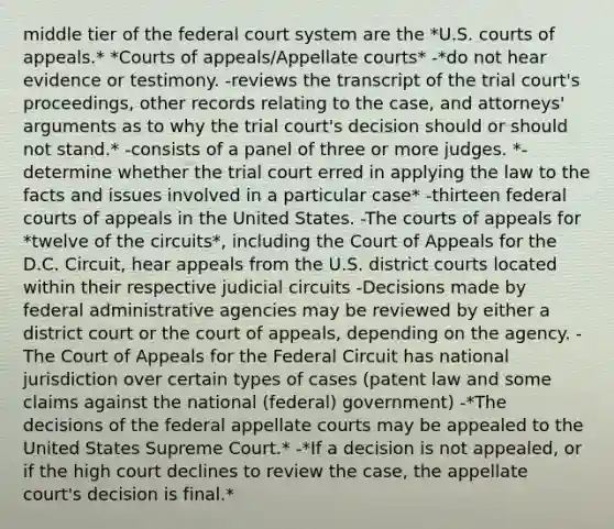 middle tier of the federal court system are the *U.S. courts of appeals.* *Courts of appeals/Appellate courts* -*do not hear evidence or testimony. -reviews the transcript of the trial court's proceedings, other records relating to the case, and attorneys' arguments as to why the trial court's decision should or should not stand.* -consists of a panel of three or more judges. *-determine whether the trial court erred in applying the law to the facts and issues involved in a particular case* -thirteen federal courts of appeals in the United States. -The courts of appeals for *twelve of the circuits*, including the Court of Appeals for the D.C. Circuit, hear appeals from the U.S. district courts located within their respective judicial circuits -Decisions made by federal administrative agencies may be reviewed by either a district court or the court of appeals, depending on the agency. -The Court of Appeals for the Federal Circuit has national jurisdiction over certain types of cases (patent law and some claims against the national (federal) government) -*The decisions of the federal appellate courts may be appealed to the United States Supreme Court.* -*If a decision is not appealed, or if the high court declines to review the case, the appellate court's decision is final.*