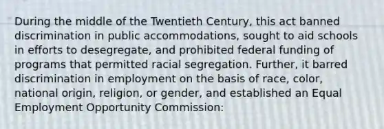 During the middle of the Twentieth Century, this act banned discrimination in public accommodations, sought to aid schools in efforts to desegregate, and prohibited federal funding of programs that permitted racial segregation. Further, it barred discrimination in employment on the basis of race, color, national origin, religion, or gender, and established an Equal Employment Opportunity Commission: