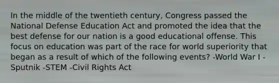 In the middle of the twentieth century, Congress passed the National Defense Education Act and promoted the idea that the best defense for our nation is a good educational offense. This focus on education was part of the race for world superiority that began as a result of which of the following events? -World War I -Sputnik -STEM -Civil Rights Act