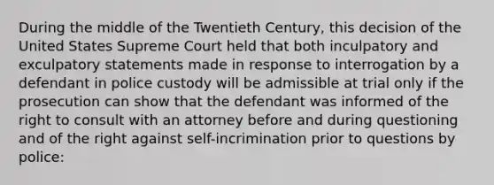 During the middle of the Twentieth Century, this decision of the United States Supreme Court held that both inculpatory and exculpatory statements made in response to interrogation by a defendant in police custody will be admissible at trial only if the prosecution can show that the defendant was informed of the right to consult with an attorney before and during questioning and of the right against self-incrimination prior to questions by police: