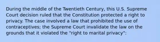 During the middle of the Twentieth Century, this U.S. Supreme Court decision ruled that the Constitution protected a right to privacy. The case involved a law that prohibited the use of contraceptives; the Supreme Court invalidate the law on the grounds that it violated the "right to marital privacy":