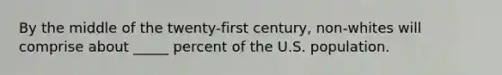 By the middle of the twenty-first century, non-whites will comprise about _____ percent of the U.S. population.