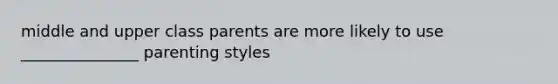 middle and upper class parents are more likely to use _______________ parenting styles