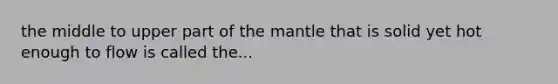 the middle to upper part of the mantle that is solid yet hot enough to flow is called the...