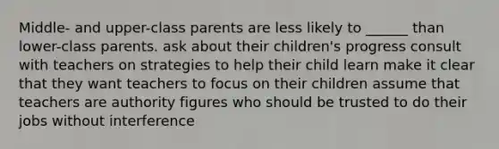 Middle- and upper-class parents are less likely to ______ than lower-class parents. ask about their children's progress consult with teachers on strategies to help their child learn make it clear that they want teachers to focus on their children assume that teachers are authority figures who should be trusted to do their jobs without interference