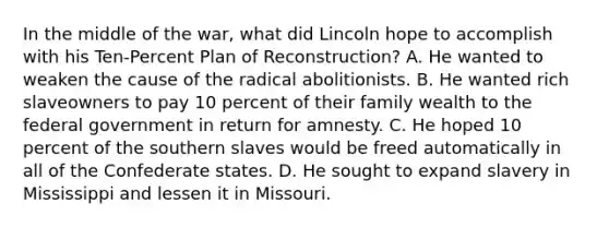 In the middle of the war, what did Lincoln hope to accomplish with his Ten-Percent Plan of Reconstruction? A. He wanted to weaken the cause of the radical abolitionists. B. He wanted rich slaveowners to pay 10 percent of their family wealth to the federal government in return for amnesty. C. He hoped 10 percent of the southern slaves would be freed automatically in all of the Confederate states. D. He sought to expand slavery in Mississippi and lessen it in Missouri.