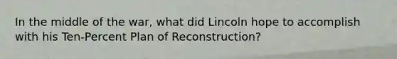 In the middle of the war, what did Lincoln hope to accomplish with his Ten-Percent Plan of Reconstruction?