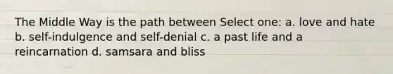 The Middle Way is the path between Select one: a. love and hate b. self-indulgence and self-denial c. a past life and a reincarnation d. samsara and bliss