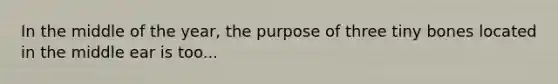 In the middle of the year, the purpose of three tiny bones located in the middle ear is too...