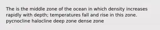 The is the middle zone of the ocean in which density increases rapidly with depth; temperatures fall and rise in this zone. pycnocline halocline deep zone dense zone