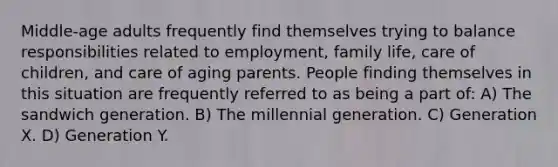 Middle-age adults frequently find themselves trying to balance responsibilities related to employment, family life, care of children, and care of aging parents. People finding themselves in this situation are frequently referred to as being a part of: A) The sandwich generation. B) The millennial generation. C) Generation X. D) Generation Y.