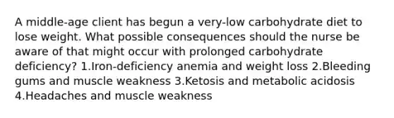 A middle-age client has begun a very-low carbohydrate diet to lose weight. What possible consequences should the nurse be aware of that might occur with prolonged carbohydrate deficiency? 1.Iron-deficiency anemia and weight loss 2.Bleeding gums and muscle weakness 3.Ketosis and metabolic acidosis 4.Headaches and muscle weakness