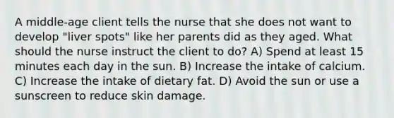 A middle-age client tells the nurse that she does not want to develop "liver spots" like her parents did as they aged. What should the nurse instruct the client to do? A) Spend at least 15 minutes each day in the sun. B) Increase the intake of calcium. C) Increase the intake of dietary fat. D) Avoid the sun or use a sunscreen to reduce skin damage.