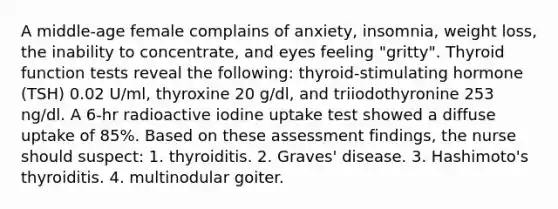 A middle-age female complains of anxiety, insomnia, weight loss, the inability to concentrate, and eyes feeling "gritty". Thyroid function tests reveal the following: thyroid-stimulating hormone (TSH) 0.02 U/ml, thyroxine 20 g/dl, and triiodothyronine 253 ng/dl. A 6-hr radioactive iodine uptake test showed a diffuse uptake of 85%. Based on these assessment findings, the nurse should suspect: 1. thyroiditis. 2. Graves' disease. 3. Hashimoto's thyroiditis. 4. multinodular goiter.