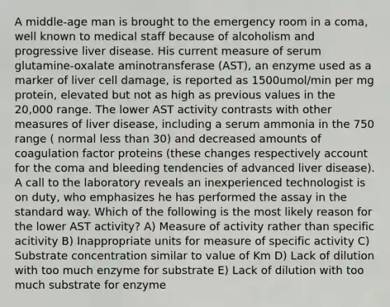 A middle-age man is brought to the emergency room in a coma, well known to medical staff because of alcoholism and progressive liver disease. His current measure of serum glutamine-oxalate aminotransferase (AST), an enzyme used as a marker of liver cell damage, is reported as 1500umol/min per mg protein, elevated but not as high as previous values in the 20,000 range. The lower AST activity contrasts with other measures of liver disease, including a serum ammonia in the 750 range ( normal less than 30) and decreased amounts of coagulation factor proteins (these changes respectively account for the coma and bleeding tendencies of advanced liver disease). A call to the laboratory reveals an inexperienced technologist is on duty, who emphasizes he has performed the assay in the standard way. Which of the following is the most likely reason for the lower AST activity? A) Measure of activity rather than specific acitivity B) Inappropriate units for measure of specific activity C) Substrate concentration similar to value of Km D) Lack of dilution with too much enzyme for substrate E) Lack of dilution with too much substrate for enzyme