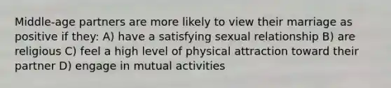 Middle-age partners are more likely to view their marriage as positive if they: A) have a satisfying sexual relationship B) are religious C) feel a high level of physical attraction toward their partner D) engage in mutual activities