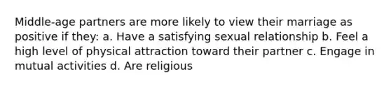 Middle-age partners are more likely to view their marriage as positive if they: a. Have a satisfying sexual relationship b. Feel a high level of physical attraction toward their partner c. Engage in mutual activities d. Are religious