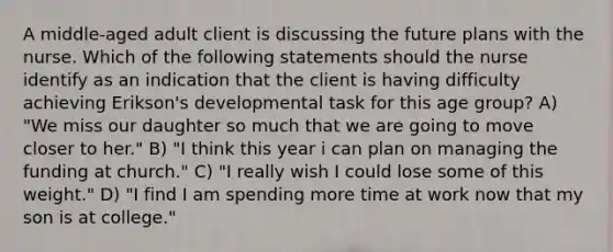 A middle-aged adult client is discussing the future plans with the nurse. Which of the following statements should the nurse identify as an indication that the client is having difficulty achieving Erikson's developmental task for this age group? A) "We miss our daughter so much that we are going to move closer to her." B) "I think this year i can plan on managing the funding at church." C) "I really wish I could lose some of this weight." D) "I find I am spending more time at work now that my son is at college."