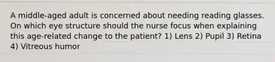 A middle-aged adult is concerned about needing reading glasses. On which eye structure should the nurse focus when explaining this age-related change to the patient? 1) Lens 2) Pupil 3) Retina 4) Vitreous humor