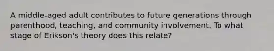 A middle-aged adult contributes to future generations through parenthood, teaching, and community involvement. To what stage of Erikson's theory does this relate?