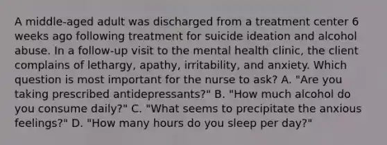 A middle-aged adult was discharged from a treatment center 6 weeks ago following treatment for suicide ideation and alcohol abuse. In a follow-up visit to the mental health clinic, the client complains of lethargy, apathy, irritability, and anxiety. Which question is most important for the nurse to ask? A. "Are you taking prescribed antidepressants?" B. "How much alcohol do you consume daily?" C. "What seems to precipitate the anxious feelings?" D. "How many hours do you sleep per day?"