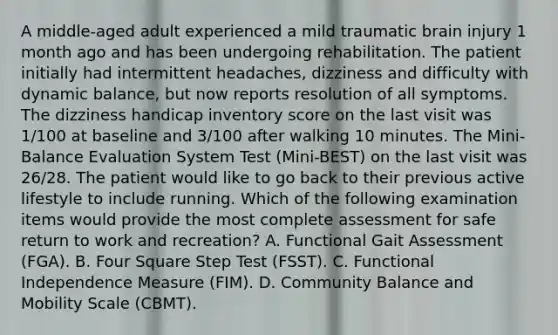 A middle-aged adult experienced a mild traumatic brain injury 1 month ago and has been undergoing rehabilitation. The patient initially had intermittent headaches, dizziness and difficulty with dynamic balance, but now reports resolution of all symptoms. The dizziness handicap inventory score on the last visit was 1/100 at baseline and 3/100 after walking 10 minutes. The Mini-Balance Evaluation System Test (Mini-BEST) on the last visit was 26/28. The patient would like to go back to their previous active lifestyle to include running. Which of the following examination items would provide the most complete assessment for safe return to work and recreation? A. Functional Gait Assessment (FGA). B. Four Square Step Test (FSST). C. Functional Independence Measure (FIM). D. Community Balance and Mobility Scale (CBMT).