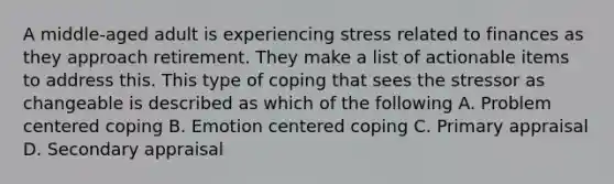 A middle-aged adult is experiencing stress related to finances as they approach retirement. They make a list of actionable items to address this. This type of coping that sees the stressor as changeable is described as which of the following A. Problem centered coping B. Emotion centered coping C. Primary appraisal D. Secondary appraisal