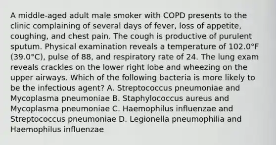 A middle-aged adult male smoker with COPD presents to the clinic complaining of several days of fever, loss of appetite, coughing, and chest pain. The cough is productive of purulent sputum. Physical examination reveals a temperature of 102.0°F (39.0°C), pulse of 88, and respiratory rate of 24. The lung exam reveals crackles on the lower right lobe and wheezing on the upper airways. Which of the following bacteria is more likely to be the infectious agent? A. Streptococcus pneumoniae and Mycoplasma pneumoniae B. Staphylococcus aureus and Mycoplasma pneumoniae C. Haemophilus influenzae and Streptococcus pneumoniae D. Legionella pneumophilia and Haemophilus influenzae