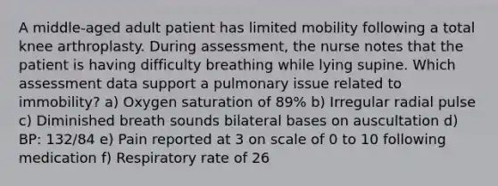 A middle-aged adult patient has limited mobility following a total knee arthroplasty. During assessment, the nurse notes that the patient is having difficulty breathing while lying supine. Which assessment data support a pulmonary issue related to immobility? a) Oxygen saturation of 89% b) Irregular radial pulse c) Diminished breath sounds bilateral bases on auscultation d) BP: 132/84 e) Pain reported at 3 on scale of 0 to 10 following medication f) Respiratory rate of 26