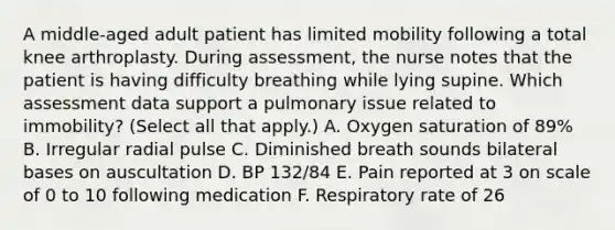 A middle-aged adult patient has limited mobility following a total knee arthroplasty. During assessment, the nurse notes that the patient is having difficulty breathing while lying supine. Which assessment data support a pulmonary issue related to immobility? (Select all that apply.) A. Oxygen saturation of 89% B. Irregular radial pulse C. Diminished breath sounds bilateral bases on auscultation D. BP 132/84 E. Pain reported at 3 on scale of 0 to 10 following medication F. Respiratory rate of 26