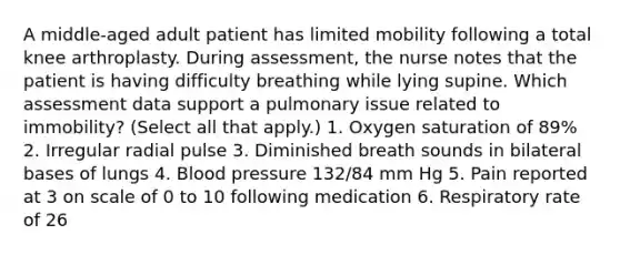 A middle-aged adult patient has limited mobility following a total knee arthroplasty. During assessment, the nurse notes that the patient is having difficulty breathing while lying supine. Which assessment data support a pulmonary issue related to immobility? (Select all that apply.) 1. Oxygen saturation of 89% 2. Irregular radial pulse 3. Diminished breath sounds in bilateral bases of lungs 4. Blood pressure 132/84 mm Hg 5. Pain reported at 3 on scale of 0 to 10 following medication 6. Respiratory rate of 26