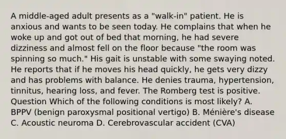 A middle-aged adult presents as a "walk-in" patient. He is anxious and wants to be seen today. He complains that when he woke up and got out of bed that morning, he had severe dizziness and almost fell on the floor because "the room was spinning so much." His gait is unstable with some swaying noted. He reports that if he moves his head quickly, he gets very dizzy and has problems with balance. He denies trauma, hypertension, tinnitus, hearing loss, and fever. The Romberg test is positive. Question Which of the following conditions is most likely? A. BPPV (benign paroxysmal positional vertigo) B. Ménière's disease C. Acoustic neuroma D. Cerebrovascular accident (CVA)