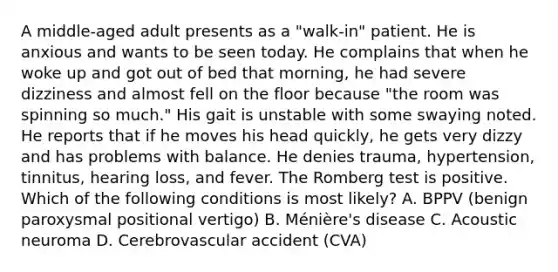 A middle-aged adult presents as a "walk-in" patient. He is anxious and wants to be seen today. He complains that when he woke up and got out of bed that morning, he had severe dizziness and almost fell on the floor because "the room was spinning so much." His gait is unstable with some swaying noted. He reports that if he moves his head quickly, he gets very dizzy and has problems with balance. He denies trauma, hypertension, tinnitus, hearing loss, and fever. The Romberg test is positive. Which of the following conditions is most likely? A. BPPV (benign paroxysmal positional vertigo) B. Ménière's disease C. Acoustic neuroma D. Cerebrovascular accident (CVA)