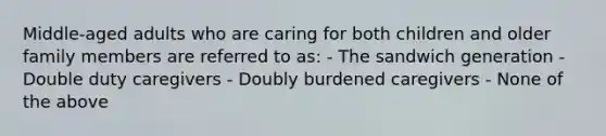 Middle-aged adults who are caring for both children and older family members are referred to as: - The sandwich generation - Double duty caregivers - Doubly burdened caregivers - None of the above