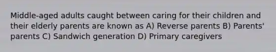 Middle-aged adults caught between caring for their children and their elderly parents are known as A) Reverse parents B) Parents' parents C) Sandwich generation D) Primary caregivers