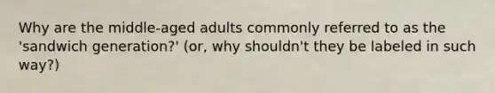 Why are the middle-aged adults commonly referred to as the 'sandwich generation?' (or, why shouldn't they be labeled in such way?)