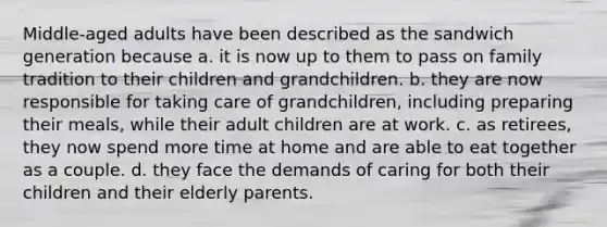 Middle-aged adults have been described as the sandwich generation because a. it is now up to them to pass on family tradition to their children and grandchildren. b. they are now responsible for taking care of grandchildren, including preparing their meals, while their adult children are at work. c. as retirees, they now spend more time at home and are able to eat together as a couple. d. they face the demands of caring for both their children and their elderly parents.