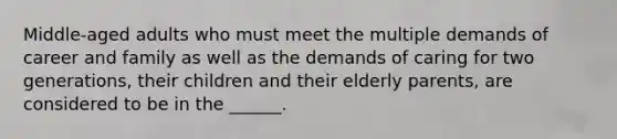 Middle-aged adults who must meet the multiple demands of career and family as well as the demands of caring for two generations, their children and their elderly parents, are considered to be in the ______.