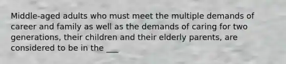 Middle-aged adults who must meet the multiple demands of career and family as well as the demands of caring for two generations, their children and their elderly parents, are considered to be in the ___