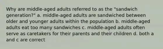 Why are middle-aged adults referred to as the "sandwich generation?" a. middle-aged adults are sandwiched between older and younger adults within the population b. middle-aged adults eat too many sandwiches c. middle-aged adults often serve as caretakers for their parents and their children d. both a and c are correct