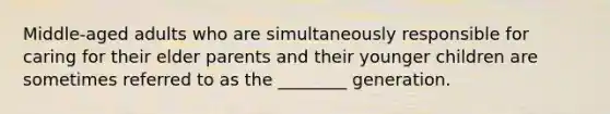 Middle-aged adults who are simultaneously responsible for caring for their elder parents and their younger children are sometimes referred to as the ________ generation.