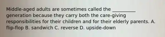 Middle-aged adults are sometimes called the __________ generation because they carry both the care-giving responsibilities for their children and for their elderly parents. A. flip-flop B. sandwich C. reverse D. upside-down