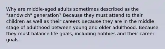 Why are middle-aged adults sometimes described as the "sandwich" generation? Because they must attend to their children as well as their careers Because they are in the middle stage of adulthood between young and older adulthood. Because they must balance life goals, including hobbies and their career goals.