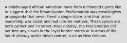 A middle-aged African American male from Richmond Cynics like to suggest that the Emancipation Proclamation was meaningless propaganda that never freed a single slave, and that Union leadership was racist and had ulterior motives. These cynics are both correct and incorrect. Most notably, the Proclamation did not free any slaves in the loyal border states or in areas of the South already under Union control, such as New Orleans.