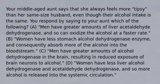 Your middle-aged aunt says that she always feels more "tipsy" than her same-size husband, even though their alcohol intake is the same. You respond by saying to your aunt which of the following? (A) "Men have greater amounts of liver acetaldehyde dehydrogenase, and so can oxidize the alcohol at a faster rate." (B) "Women have less stomach alcohol dehydrogenase enzyme, and consequently absorb more of the alcohol into the bloodstream." (C) "Men have greater amounts of alcohol dehydrogenase in the brain, resulting in reduced exposure of brain neurons to alcohol." (D) "Women have less liver alcohol dehydrogenase and acetaldehyde dehydrogenase, and so more alcohol is released into the systemic circulation."